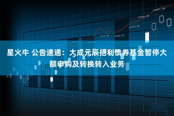 星火牛 公告速递：大成元辰招利债券基金暂停大额申购及转换转入业务