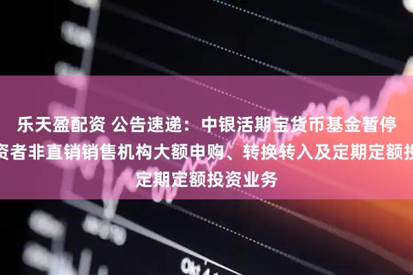 乐天盈配资 公告速递：中银活期宝货币基金暂停机构投资者非直销销售机构大额申购、转换转入及定期定额投资业务