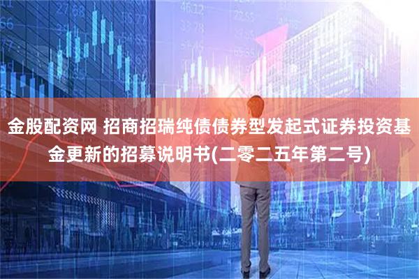 金股配资网 招商招瑞纯债债券型发起式证券投资基金更新的招募说明书(二零二五年第二号)