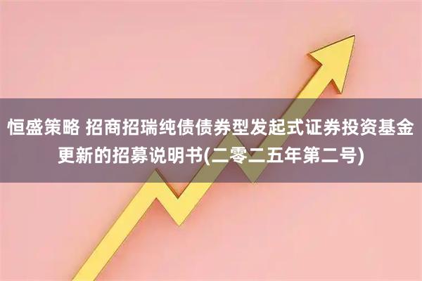 恒盛策略 招商招瑞纯债债券型发起式证券投资基金更新的招募说明书(二零二五年第二号)