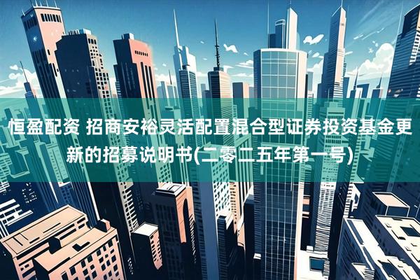 恒盈配资 招商安裕灵活配置混合型证券投资基金更新的招募说明书(二零二五年第一号)