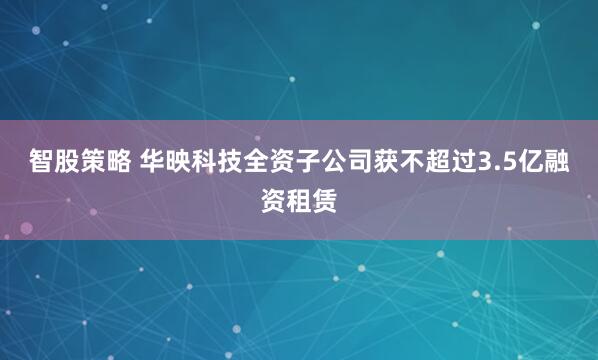 智股策略 华映科技全资子公司获不超过3.5亿融资租赁