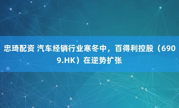 忠琦配资 汽车经销行业寒冬中，百得利控股（6909.HK）在逆势扩张