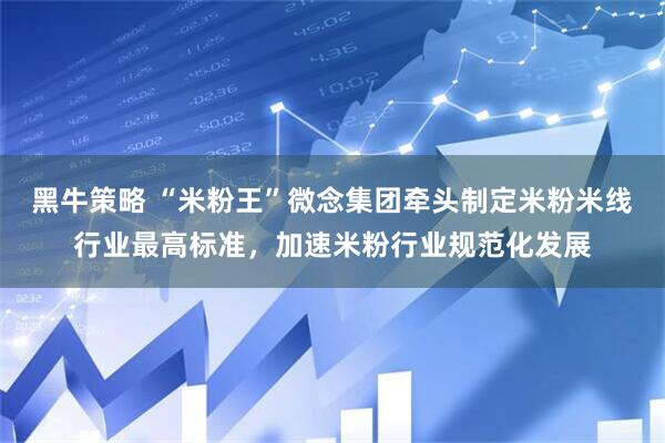黑牛策略 “米粉王”微念集团牵头制定米粉米线行业最高标准，加速米粉行业规范化发展