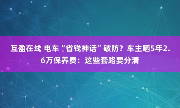 互盈在线 电车“省钱神话”破防？车主晒5年2.6万保养费：这些套路要分清