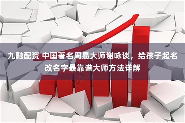 九融配资 中国著名周易大师谢咏谈，给孩子起名改名字最靠谱大师方法详解
