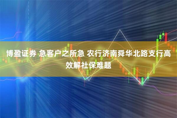 博盈证券 急客户之所急 农行济南舜华北路支行高效解社保难题