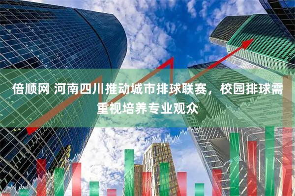 倍顺网 河南四川推动城市排球联赛，校园排球需重视培养专业观众