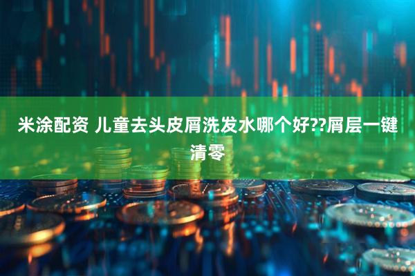 米涂配资 儿童去头皮屑洗发水哪个好??屑层一键清零