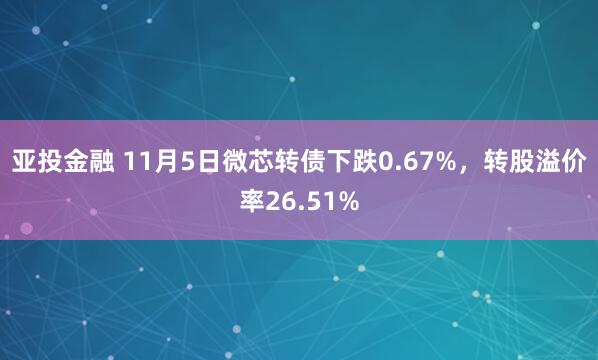 亚投金融 11月5日微芯转债下跌0.67%，转股溢价率26.51%