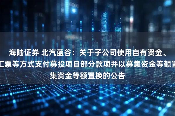 海陆证券 北汽蓝谷：关于子公司使用自有资金、银行承兑汇票等方式支付募投项目部分款项并以募集资金等额置换的公告