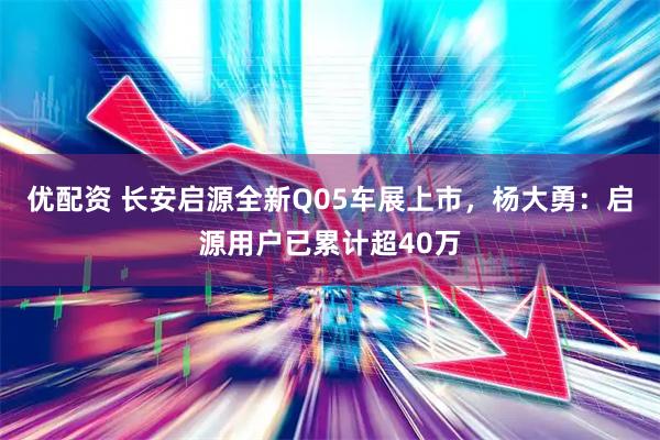优配资 长安启源全新Q05车展上市，杨大勇：启源用户已累计超40万