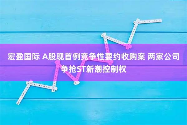 宏盈国际 A股现首例竞争性要约收购案 两家公司争抢ST新潮控制权