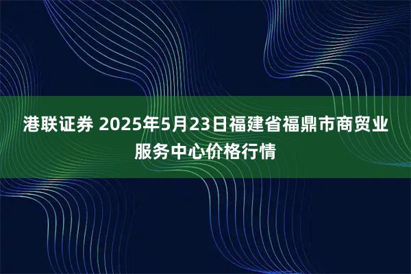 港联证券 2025年5月23日福建省福鼎市商贸业服务中心价格行情