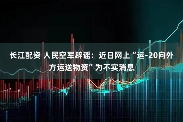 长江配资 人民空军辟谣：近日网上“运-20向外方运送物资”为不实消息