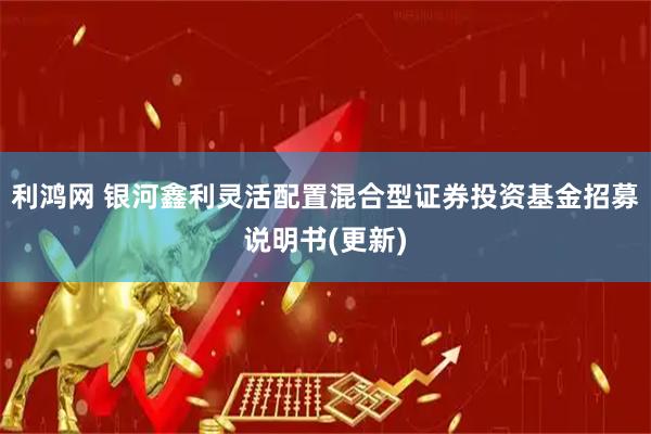 利鸿网 银河鑫利灵活配置混合型证券投资基金招募说明书(更新)