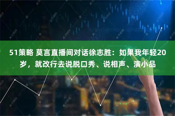 51策略 莫言直播间对话徐志胜：如果我年轻20岁，就改行去说脱口秀、说相声、演小品