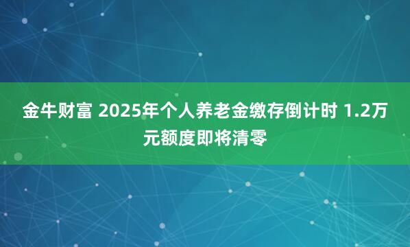 金牛财富 2025年个人养老金缴存倒计时 1.2万元额度即将清零