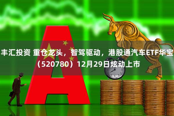 丰汇投资 重仓龙头，智驾驱动，港股通汽车ETF华宝（520780）12月29日炫动上市