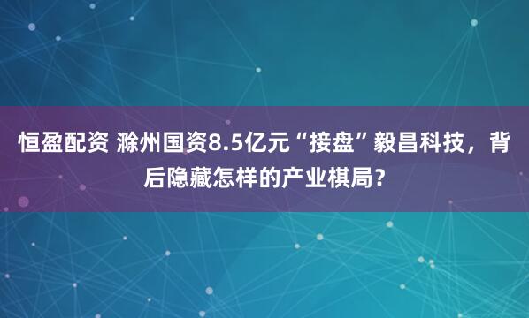 恒盈配资 滁州国资8.5亿元“接盘”毅昌科技，背后隐藏怎样的产业棋局？