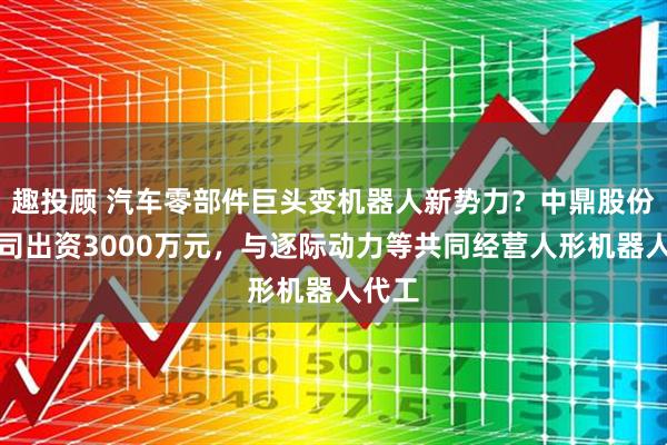 趣投顾 汽车零部件巨头变机器人新势力？中鼎股份子公司出资3000万元，与逐际动力等共同经营人形机器人代工