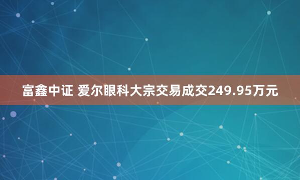 富鑫中证 爱尔眼科大宗交易成交249.95万元