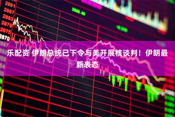 乐配资 伊朗总统已下令与美开展核谈判！伊朗最新表态